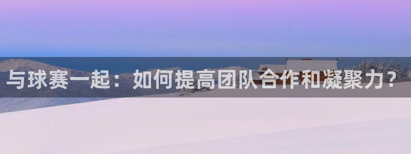  意昂2登录地址：与球赛一起：如何提高团队合作和凝聚力？