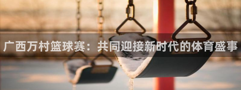 意昂2代理注册：广西万村篮球赛：共同迎接新时代的体育盛事