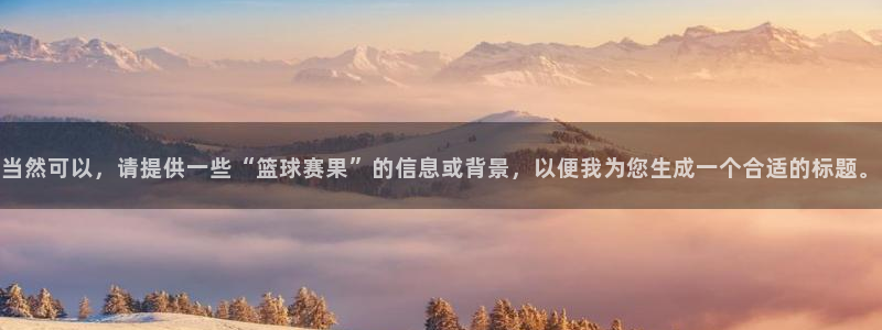  意昂2娱乐直属：当然可以，请提供一些“篮球赛果”的信息或背景